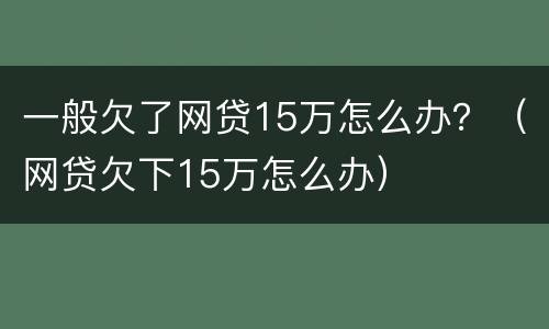 一般欠了网贷15万怎么办？（网贷欠下15万怎么办）
