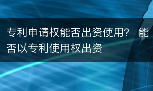 专利申请权能否出资使用？ 能否以专利使用权出资