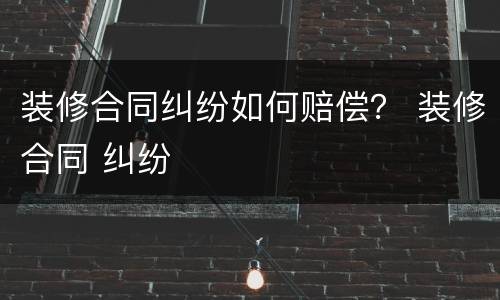 装修合同纠纷如何赔偿？ 装修合同 纠纷