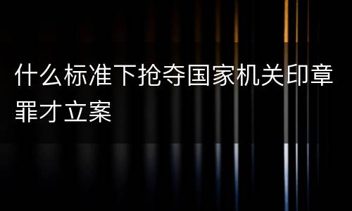 什么标准下抢夺国家机关印章罪才立案