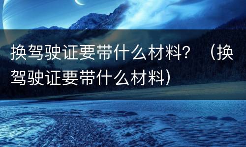 换驾驶证要带什么材料？（换驾驶证要带什么材料）