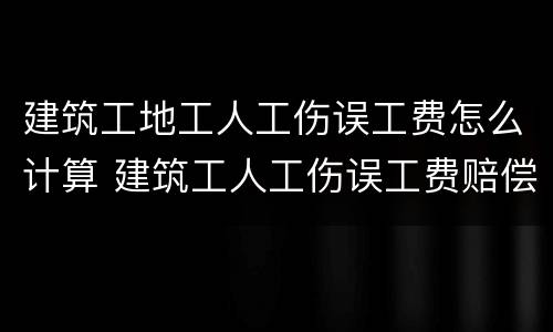 建筑工地工人工伤误工费怎么计算 建筑工人工伤误工费赔偿标准