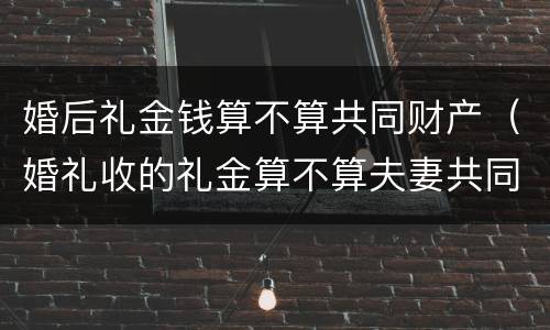 婚后礼金钱算不算共同财产（婚礼收的礼金算不算夫妻共同财产）