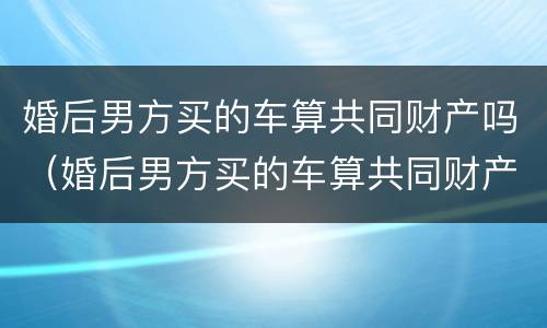 婚后男方买的车算共同财产吗（婚后男方买的车算共同财产吗怎么算）