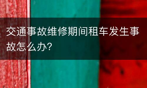 交通事故维修期间租车发生事故怎么办？