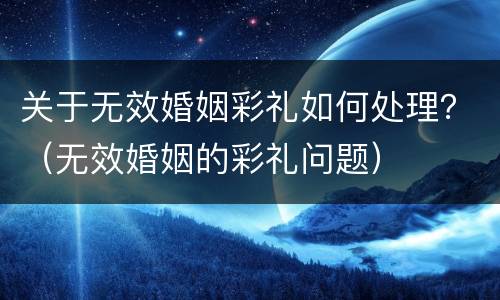 关于无效婚姻彩礼如何处理？（无效婚姻的彩礼问题）