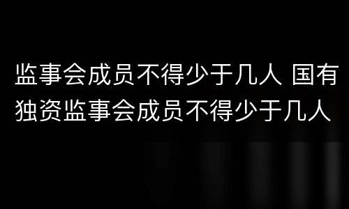 监事会成员不得少于几人 国有独资监事会成员不得少于几人