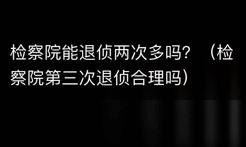 检察院能退侦两次多吗？（检察院第三次退侦合理吗）