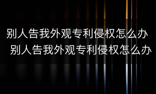 别人告我外观专利侵权怎么办 别人告我外观专利侵权怎么办啊