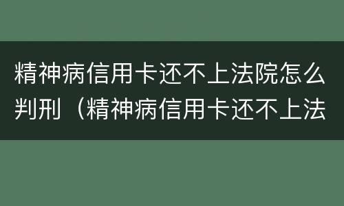 精神病信用卡还不上法院怎么判刑（精神病信用卡还不上法院会怎么判）