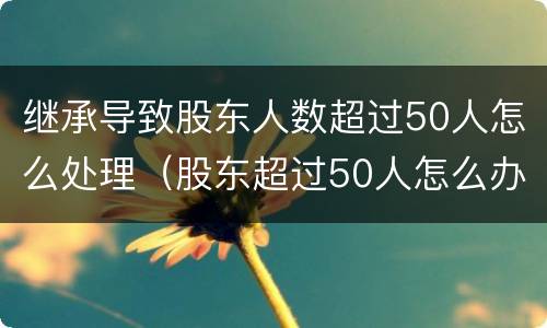 继承导致股东人数超过50人怎么处理（股东超过50人怎么办）