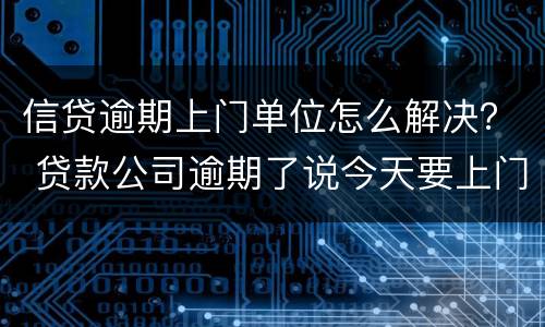 信贷逾期上门单位怎么解决？ 贷款公司逾期了说今天要上门