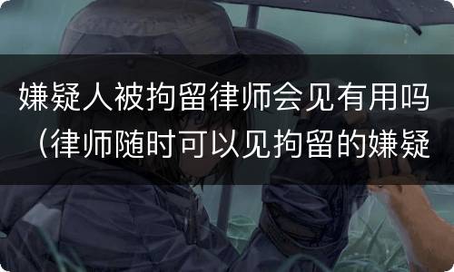 嫌疑人被拘留律师会见有用吗（律师随时可以见拘留的嫌疑人吗）