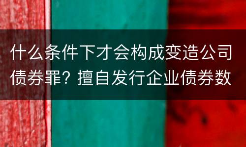 什么条件下才会构成变造公司债券罪? 擅自发行企业债券数额巨大后果严重的应处以无期徒刑