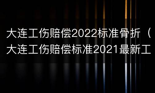 大连工伤赔偿2022标准骨折（大连工伤赔偿标准2021最新工伤赔偿标准）