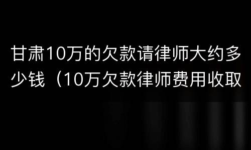甘肃10万的欠款请律师大约多少钱（10万欠款律师费用收取标准）