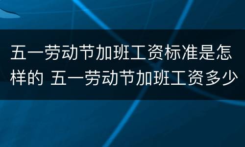 五一劳动节加班工资标准是怎样的 五一劳动节加班工资多少