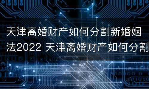 天津离婚财产如何分割新婚姻法2022 天津离婚财产如何分割新婚姻法2022规定
