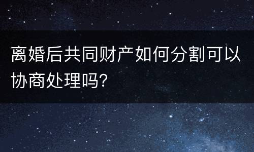 离婚后共同财产如何分割可以协商处理吗？
