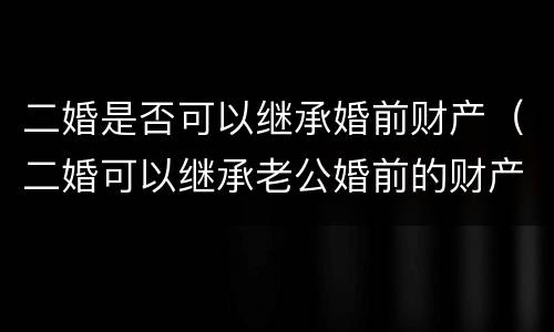 二婚是否可以继承婚前财产（二婚可以继承老公婚前的财产吗）