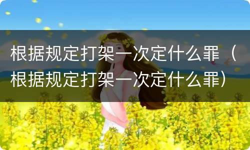 根据规定打架一次定什么罪（根据规定打架一次定什么罪）