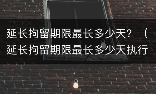 延长拘留期限最长多少天？（延长拘留期限最长多少天执行）