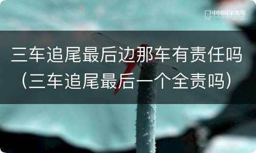 三车追尾最后边那车有责任吗（三车追尾最后一个全责吗）