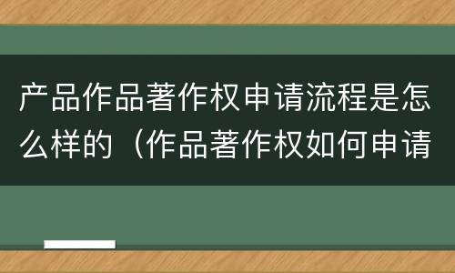 产品作品著作权申请流程是怎么样的（作品著作权如何申请）