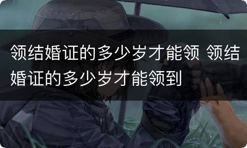领结婚证的多少岁才能领 领结婚证的多少岁才能领到