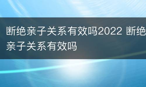 断绝亲子关系有效吗2022 断绝亲子关系有效吗
