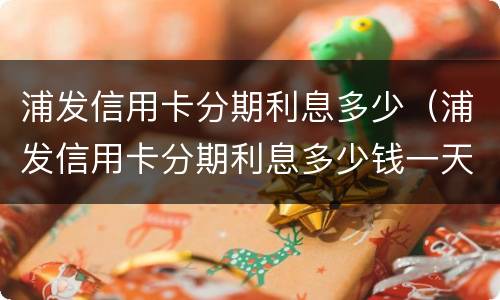 浦发信用卡分期利息多少（浦发信用卡分期利息多少钱一天）
