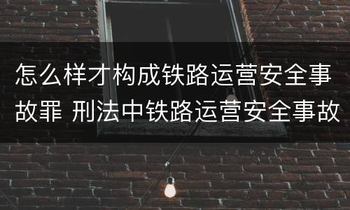怎么样才构成铁路运营安全事故罪 刑法中铁路运营安全事故罪应如何量刑