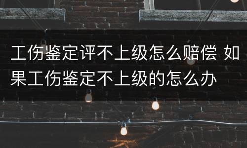 工伤鉴定评不上级怎么赔偿 如果工伤鉴定不上级的怎么办