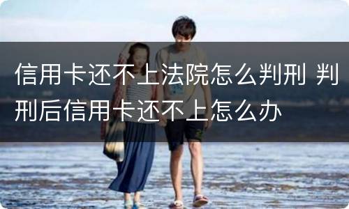 信用卡还不上法院怎么判刑 判刑后信用卡还不上怎么办