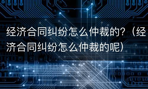 经济合同纠纷怎么仲裁的?（经济合同纠纷怎么仲裁的呢）