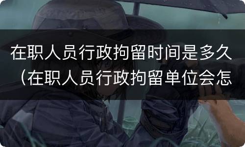在职人员行政拘留时间是多久（在职人员行政拘留单位会怎样处理）