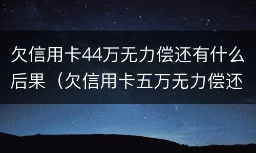 欠信用卡44万无力偿还有什么后果（欠信用卡五万无力偿还会坐牢吗）