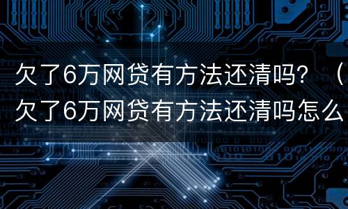 欠了6万网贷有方法还清吗？（欠了6万网贷有方法还清吗怎么还）