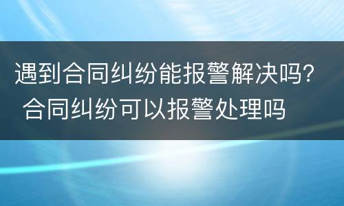 遇到合同纠纷能报警解决吗？ 合同纠纷可以报警处理吗