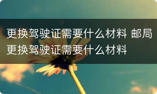更换驾驶证需要什么材料 邮局更换驾驶证需要什么材料