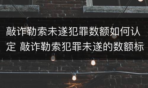 敲诈勒索未遂犯罪数额如何认定 敲诈勒索犯罪未遂的数额标准