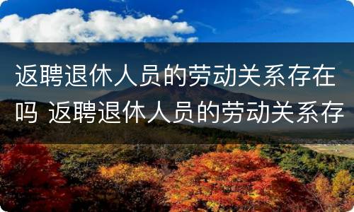 返聘退休人员的劳动关系存在吗 返聘退休人员的劳动关系存在吗