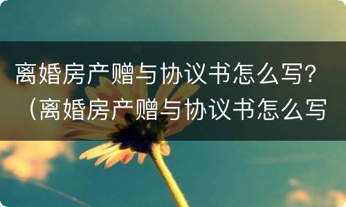 离婚房产赠与协议书怎么写？（离婚房产赠与协议书怎么写的）