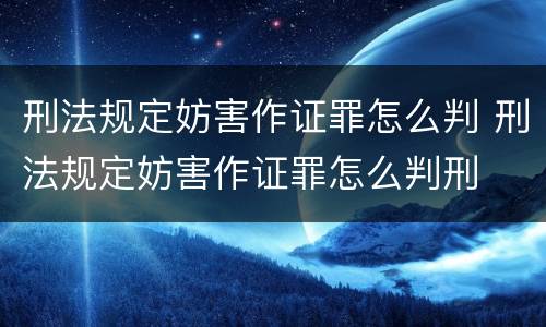 刑法规定妨害作证罪怎么判 刑法规定妨害作证罪怎么判刑