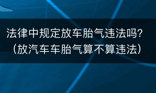 法律中规定放车胎气违法吗？（放汽车车胎气算不算违法）