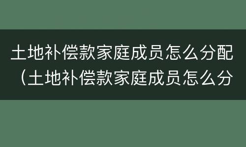 土地补偿款家庭成员怎么分配（土地补偿款家庭成员怎么分配使用）