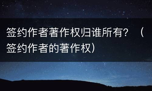 签约作者著作权归谁所有？（签约作者的著作权）