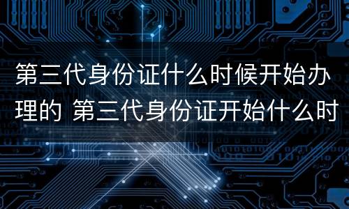 第三代身份证什么时候开始办理的 第三代身份证开始什么时候开始办理