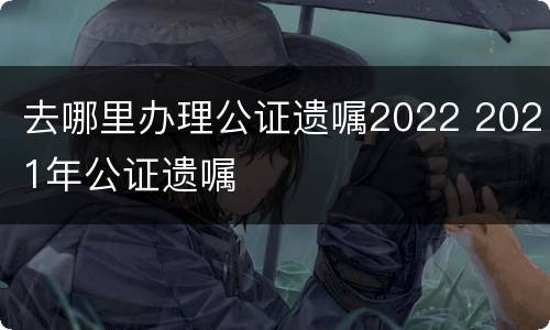 去哪里办理公证遗嘱2022 2021年公证遗嘱