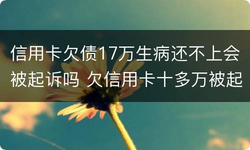 信用卡欠债17万生病还不上会被起诉吗 欠信用卡十多万被起诉了